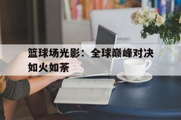 关于篮球场光影：全球巅峰对决如火如荼的信息