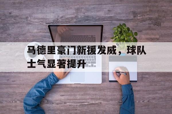 关于马德里豪门新援发威，球队士气显著提升的信息